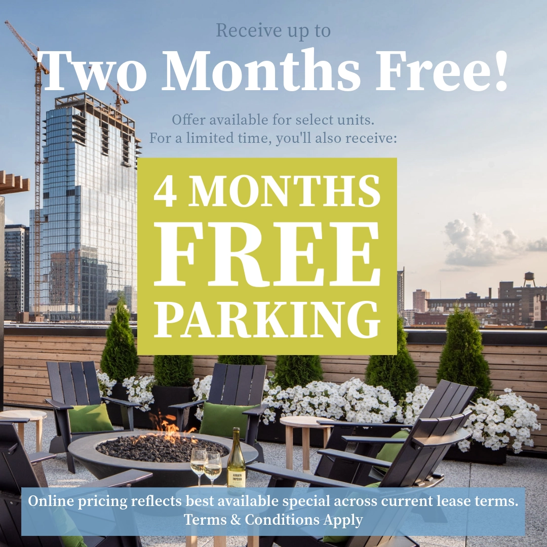 Receive up to TWO MONTHS FREE!* Offer available for select units. For a limited time, you'll also receive FOUR MONTHS FREE PARKING!* Online pricing reflects best available offer across current lease terms. *Terms & Conditions apply.